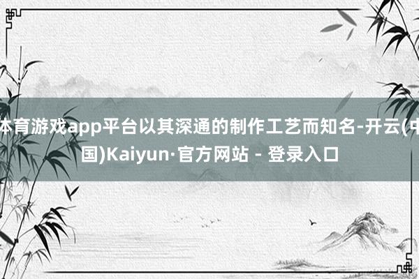 体育游戏app平台以其深通的制作工艺而知名-开云(中国)Kaiyun·官方网站 - 登录入口