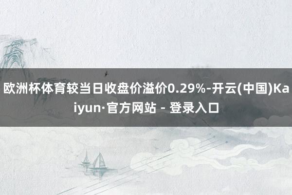 欧洲杯体育较当日收盘价溢价0.29%-开云(中国)Kaiyun·官方网站 - 登录入口