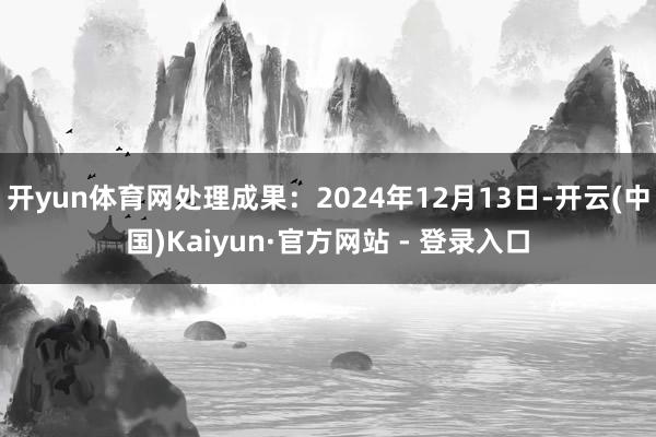 开yun体育网处理成果：2024年12月13日-开云(中国)Kaiyun·官方网站 - 登录入口