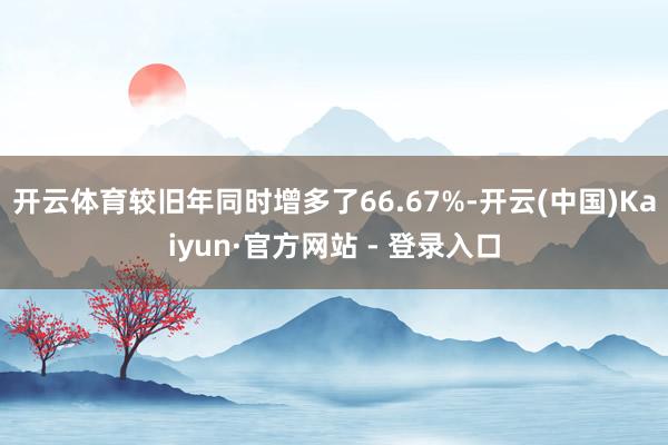 开云体育较旧年同时增多了66.67%-开云(中国)Kaiyun·官方网站 - 登录入口