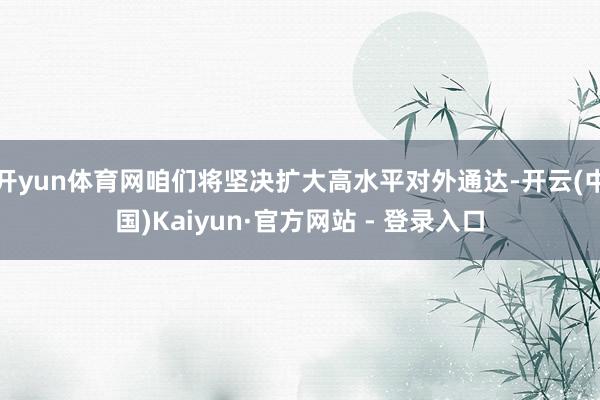 开yun体育网咱们将坚决扩大高水平对外通达-开云(中国)Kaiyun·官方网站 - 登录入口