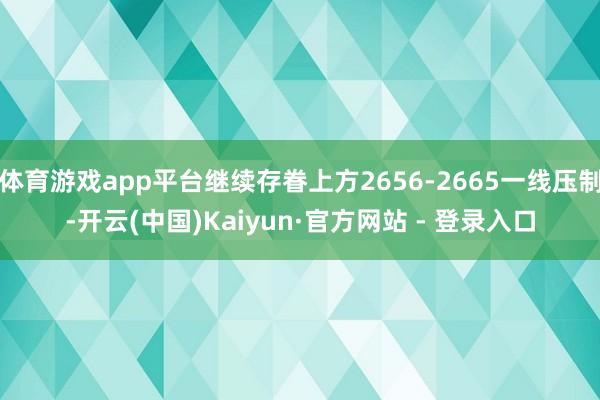 体育游戏app平台继续存眷上方2656-2665一线压制-开云(中国)Kaiyun·官方网站 - 登录入口