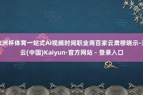 欧洲杯体育一站式AI视频时间职业商百家云肃穆晓示-开云(中国)Kaiyun·官方网站 - 登录入口