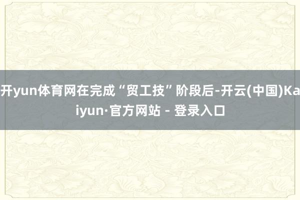 开yun体育网在完成“贸工技”阶段后-开云(中国)Kaiyun·官方网站 - 登录入口