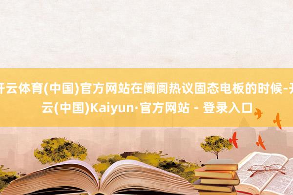 开云体育(中国)官方网站在阛阓热议固态电板的时候-开云(中国)Kaiyun·官方网站 - 登录入口