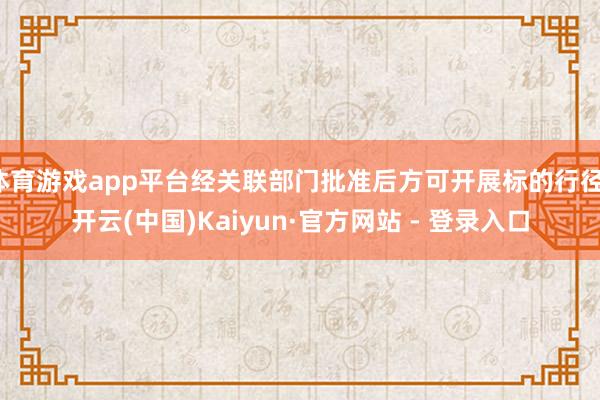 体育游戏app平台经关联部门批准后方可开展标的行径-开云(中国)Kaiyun·官方网站 - 登录入口