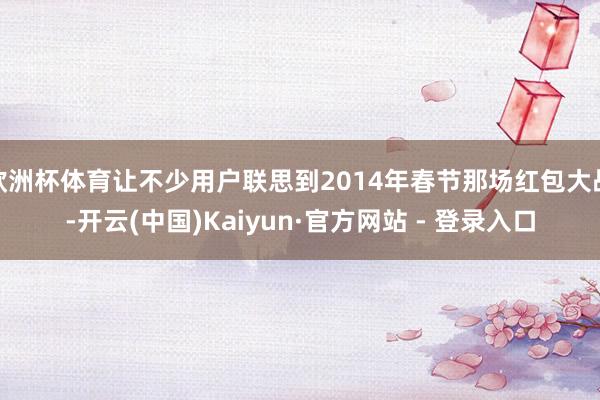 欧洲杯体育让不少用户联思到2014年春节那场红包大战-开云(中国)Kaiyun·官方网站 - 登录入口