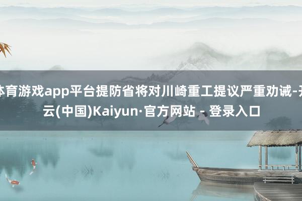 体育游戏app平台提防省将对川崎重工提议严重劝诫-开云(中国)Kaiyun·官方网站 - 登录入口