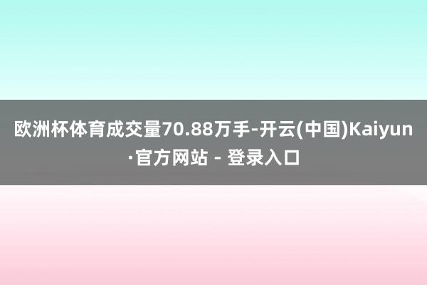 欧洲杯体育成交量70.88万手-开云(中国)Kaiyun·官方网站 - 登录入口