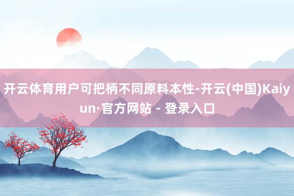 开云体育用户可把柄不同原料本性-开云(中国)Kaiyun·官方网站 - 登录入口