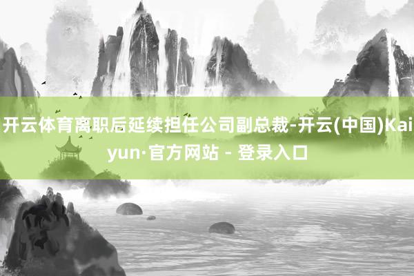 开云体育离职后延续担任公司副总裁-开云(中国)Kaiyun·官方网站 - 登录入口