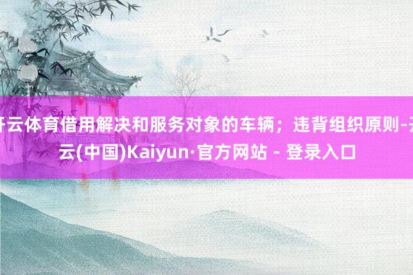 开云体育借用解决和服务对象的车辆;违背组织原则-开云(中国)Kaiyun·官方网站 - 登录入口