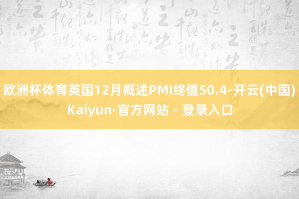 欧洲杯体育英国12月概述PMI终值50.4-开云(中国)Kaiyun·官方网站 - 登录入口