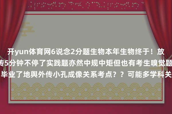 开yun体育网6说念2分题生物本年生物终于！放过考生了？前3题秒选遗传5分钟不停了实践题亦然中规中矩但也有考生嗅觉题出的很怪大学生爱看幸而毕业了地舆外传小孔成像关系考点？？可能多学科关联当然地舆考点居多更多浙江高考、高考复读资讯请关心“三联高复”公众号！ 发布于：浙江省-开云(中国)Kaiyun·官方网站 - 登录入口