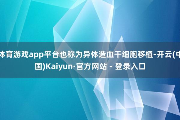 体育游戏app平台也称为异体造血干细胞移植-开云(中国)Kaiyun·官方网站 - 登录入口