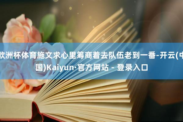 欧洲杯体育施文求心里筹商着去队伍老到一番-开云(中国)Kaiyun·官方网站 - 登录入口