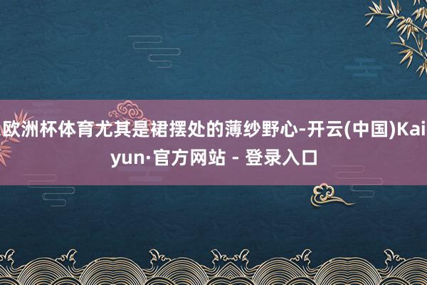 欧洲杯体育尤其是裙摆处的薄纱野心-开云(中国)Kaiyun·官方网站 - 登录入口