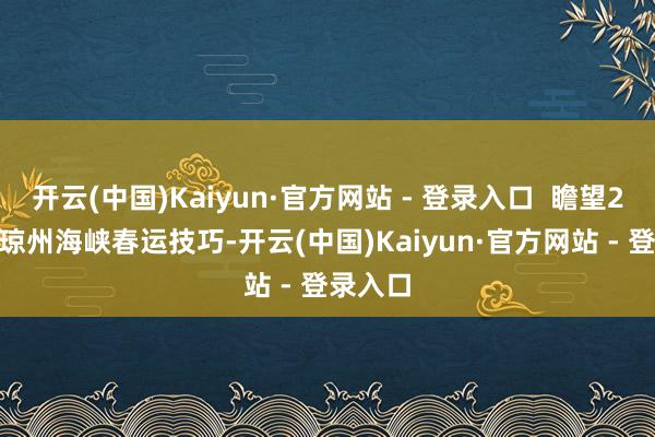 开云(中国)Kaiyun·官方网站 - 登录入口  瞻望2025年琼州海峡春运技巧-开云(中国)Kaiyun·官方网站 - 登录入口