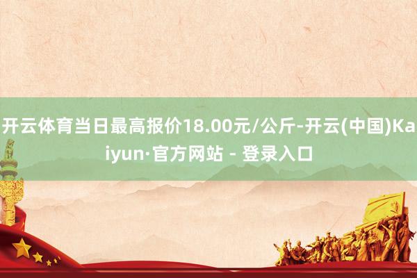 开云体育当日最高报价18.00元/公斤-开云(中国)Kaiyun·官方网站 - 登录入口
