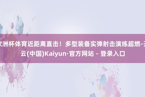 欧洲杯体育近距离直击!多型装备实弹射击演练超燃-开云(中国)Kaiyun·官方网站 - 登录入口