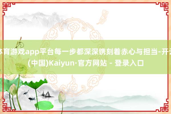 体育游戏app平台每一步都深深镌刻着赤心与担当-开云(中国)Kaiyun·官方网站 - 登录入口