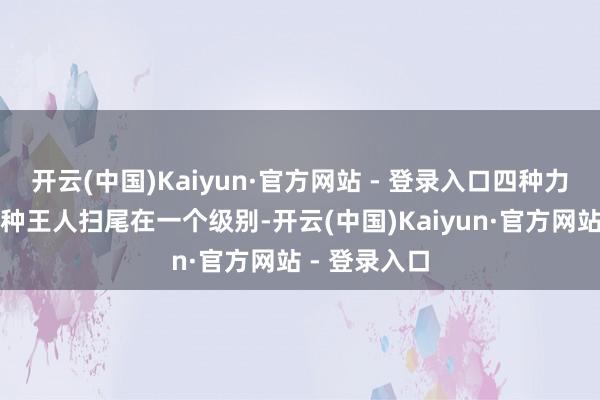 开云(中国)Kaiyun·官方网站 - 登录入口四种力量中的每一种王人扫尾在一个级别-开云(中国)Kaiyun·官方网站 - 登录入口