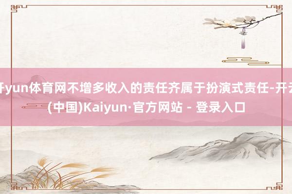 开yun体育网不增多收入的责任齐属于扮演式责任-开云(中国)Kaiyun·官方网站 - 登录入口