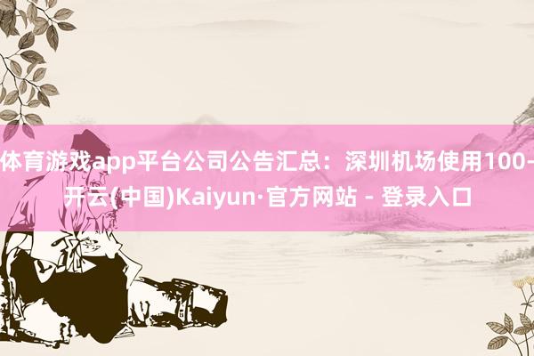 体育游戏app平台公司公告汇总：深圳机场使用100-开云(中国)Kaiyun·官方网站 - 登录入口