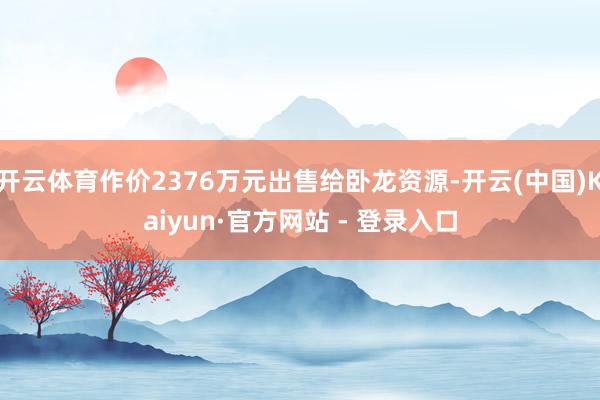 开云体育作价2376万元出售给卧龙资源-开云(中国)Kaiyun·官方网站 - 登录入口