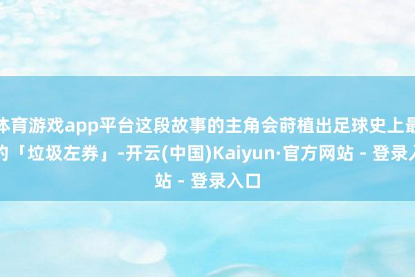 体育游戏app平台这段故事的主角会莳植出足球史上最大的「垃圾左券」-开云(中国)Kaiyun·官方网站 - 登录入口