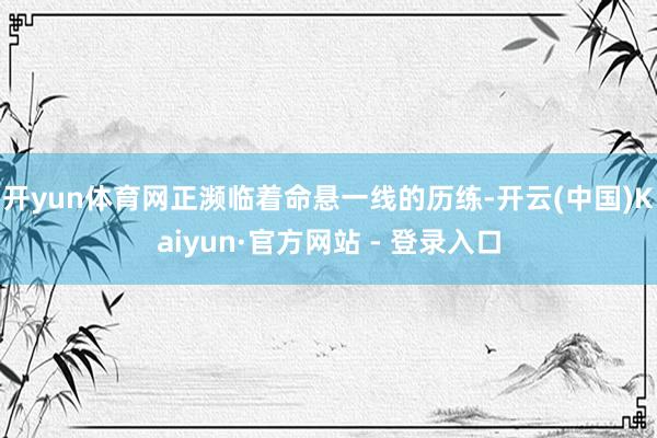 开yun体育网正濒临着命悬一线的历练-开云(中国)Kaiyun·官方网站 - 登录入口
