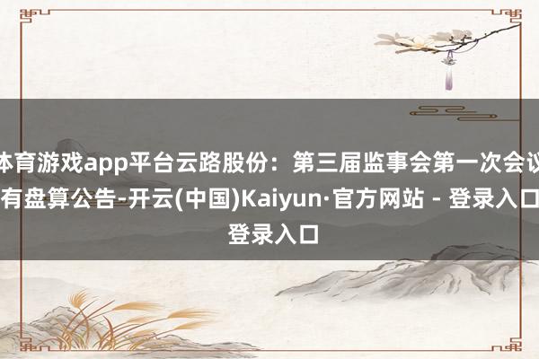 体育游戏app平台云路股份：第三届监事会第一次会议有盘算公告-开云(中国)Kaiyun·官方网站 - 登录入口