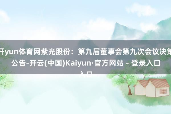 开yun体育网紫光股份：第九届董事会第九次会议决策公告-开云(中国)Kaiyun·官方网站 - 登录入口