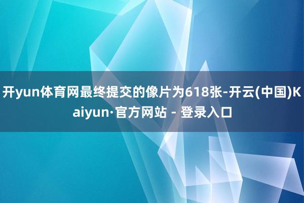 开yun体育网最终提交的像片为618张-开云(中国)Kaiyun·官方网站 - 登录入口