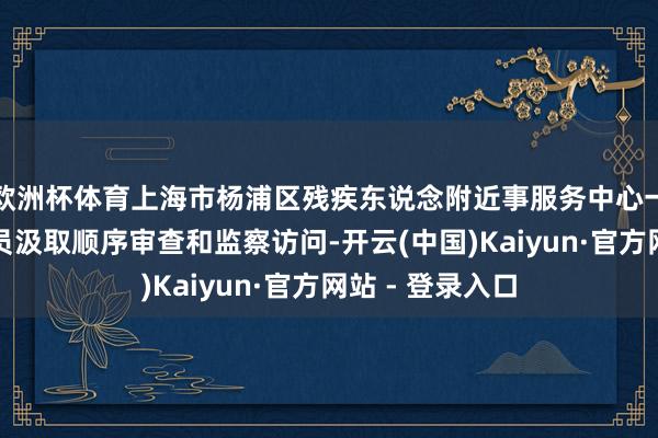 欧洲杯体育上海市杨浦区残疾东说念附近事服务中心一公职东说念主员汲取顺序审查和监察访问-开云(中国)Kaiyun·官方网站 - 登录入口