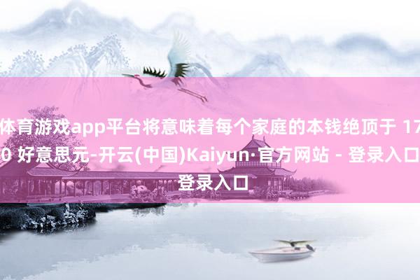 体育游戏app平台将意味着每个家庭的本钱绝顶于 170 好意思元-开云(中国)Kaiyun·官方网站 - 登录入口