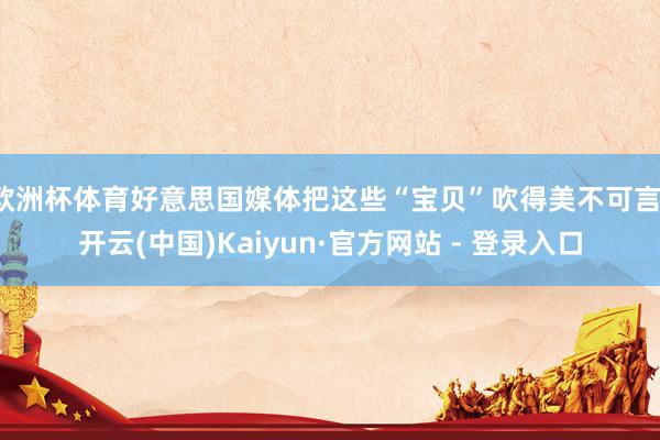 欧洲杯体育好意思国媒体把这些“宝贝”吹得美不可言-开云(中国)Kaiyun·官方网站 - 登录入口