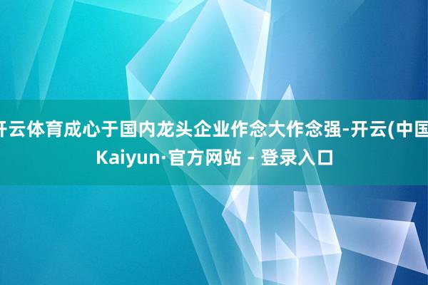 开云体育成心于国内龙头企业作念大作念强-开云(中国)Kaiyun·官方网站 - 登录入口