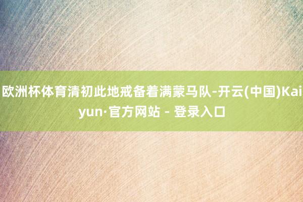 欧洲杯体育清初此地戒备着满蒙马队-开云(中国)Kaiyun·官方网站 - 登录入口