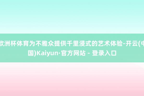 欧洲杯体育为不雅众提供千里浸式的艺术体验-开云(中国)Kaiyun·官方网站 - 登录入口