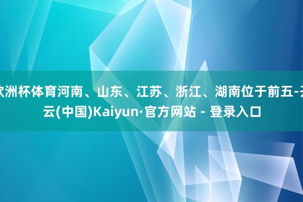 欧洲杯体育河南、山东、江苏、浙江、湖南位于前五-开云(中国)Kaiyun·官方网站 - 登录入口