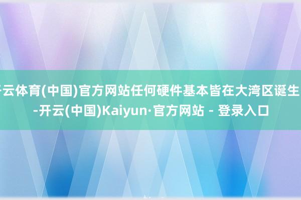 开云体育(中国)官方网站任何硬件基本皆在大湾区诞生的-开云(中国)Kaiyun·官方网站 - 登录入口