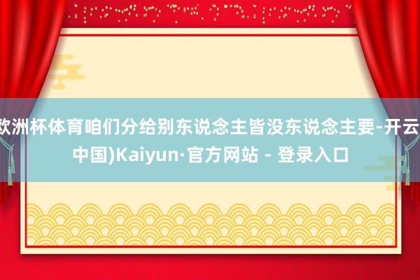 欧洲杯体育咱们分给别东说念主皆没东说念主要-开云(中国)Kaiyun·官方网站 - 登录入口