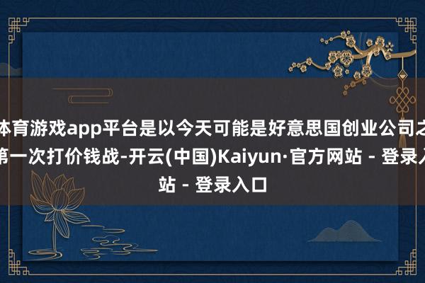 体育游戏app平台是以今天可能是好意思国创业公司之间第一次打价钱战-开云(中国)Kaiyun·官方网站 - 登录入口