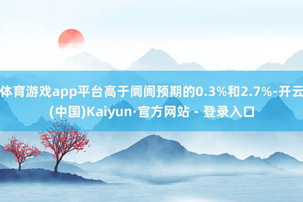 体育游戏app平台高于阛阓预期的0.3%和2.7%-开云(中国)Kaiyun·官方网站 - 登录入口