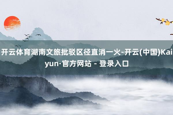 开云体育湖南文旅批驳区径直消一火-开云(中国)Kaiyun·官方网站 - 登录入口