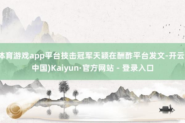 体育游戏app平台技击冠军天颖在酬酢平台发文-开云(中国)Kaiyun·官方网站 - 登录入口