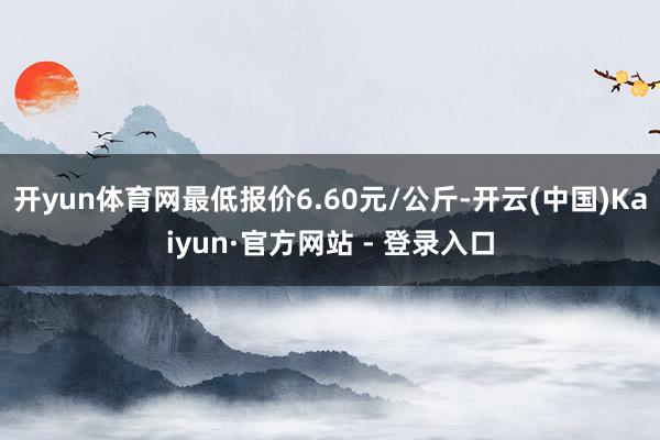 开yun体育网最低报价6.60元/公斤-开云(中国)Kaiyun·官方网站 - 登录入口