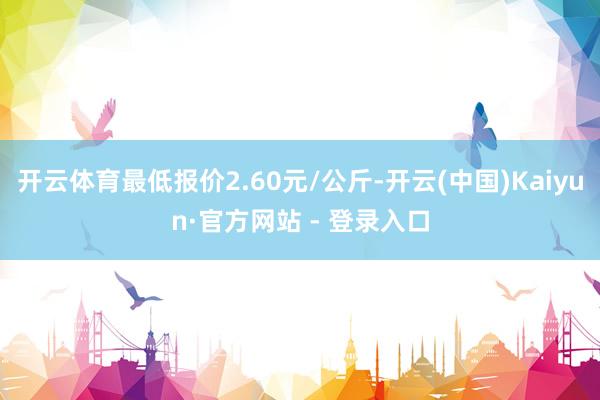 开云体育最低报价2.60元/公斤-开云(中国)Kaiyun·官方网站 - 登录入口