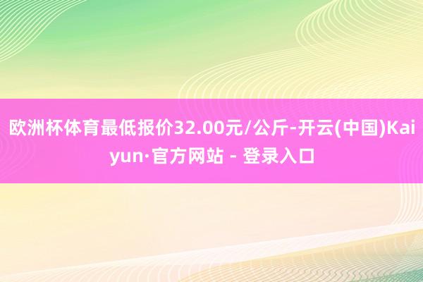欧洲杯体育最低报价32.00元/公斤-开云(中国)Kaiyun·官方网站 - 登录入口